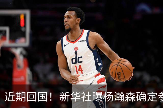 近期回国！新华社曝杨瀚森确定参加世预赛，亲承把经验分享给大家